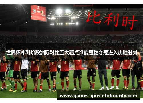 世界杯冲刺阶段洲际对比五大看点谁能更稳夺冠进入决胜时刻