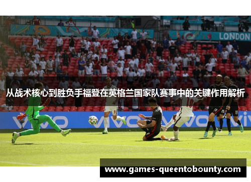 从战术核心到胜负手福登在英格兰国家队赛事中的关键作用解析 从战术核心到胜负手福登在英格兰国家队赛事中的关键作用解析