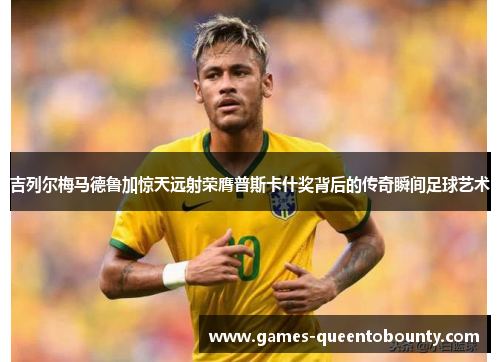 吉列尔梅马德鲁加惊天远射荣膺普斯卡什奖背后的传奇瞬间足球艺术