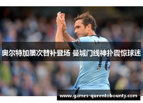 奥尔特加屡次替补登场 曼城门线神扑震惊球迷 奥尔特加屡次替补登场 曼城门线神扑震惊球迷