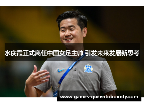 水庆霞正式离任中国女足主帅 引发未来发展新思考