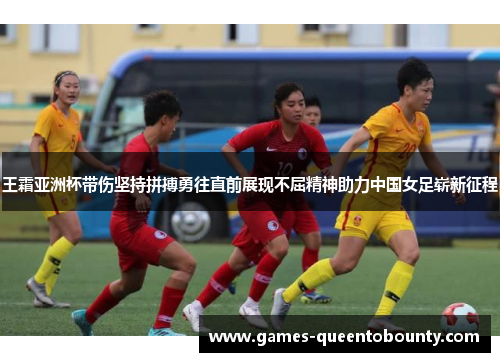 王霜亚洲杯带伤坚持拼搏勇往直前展现不屈精神助力中国女足崭新征程